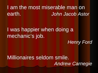 I am the most miserable man on earth.  John Jacob Astor I was happier when doing a mechanic’s job. Henry Ford Millionaires seldom smile. Andrew Carnegie 