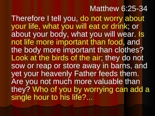   Matthew 6:25-34  Therefore I tell you,  do not worry about your life, what you will eat or drink ; or about your body, what you will wear.  Is not life more important than food , and the body more important than clothes?  Look at the birds of the air ; they do not sow or reap or store away in barns, and yet your heavenly Father feeds them. Are you not much more valuable than they?  Who of you by worrying can add a single hour to his life?...   
