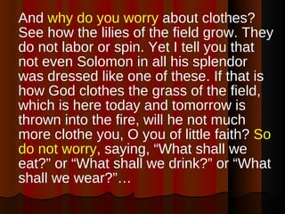 And  why do you worry  about clothes? See how the lilies of the field grow. They do not labor or spin. Yet I tell you that not even Solomon in all his splendor was dressed like one of these. If that is how God clothes the grass of the field, which is here today and tomorrow is thrown into the fire, will he not much more clothe you, O you of little faith?  So do not worry , saying, “What shall we eat?” or “What shall we drink?” or “What shall we wear?”… 
