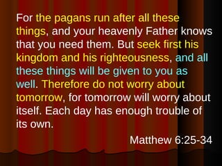 For  the pagans run after all these things , and your heavenly Father knows that you need them. But  seek first his kingdom   and his righteousness ,  and all these things will be given to you as well .  Therefore do not worry about tomorrow , for tomorrow will worry about itself. Each day has enough trouble of its own. Matthew 6:25-34 