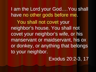 I am the Lord your God.…You shall have  no other gods before me . You shall not covet  your neighbor’s house. You shall not covet your neighbor’s wife, or his manservant or maidservant, his ox or donkey, or anything that belongs to your neighbor. Exodus 20:2-3, 17 