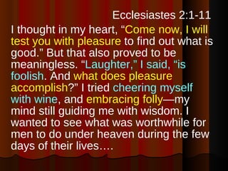   Ecclesiastes 2:1-11  I thought in my heart, “ Come now, I will test you with pleasure  to find out what is good.” But that also proved to be meaningless. “ Laughter,” I said, “is foolish . And  what does pleasure accomplish ?” I tried  cheering myself with wine , and  embracing folly —my mind still guiding me with wisdom. I wanted to see what was worthwhile for men to do under heaven during the few days of their lives….  