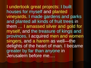 I undertook great projects :  I built houses for myself  and  planted vineyards .  I made gardens and parks and planted all kinds of fruit trees  in them …  I amassed silver and gold for myself , and  the treasure of kings and provinces . I acquired  men and women singers , and  a harem  as well—the delights of the heart of man. I became  greater by far than anyone  in Jerusalem before me.… 