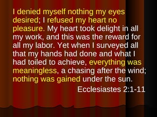 I denied myself nothing my eyes desired ; I  refused my heart no pleasure.  My heart took delight in all my work, and this was the reward for all my labor. Yet when I surveyed all that my hands had done and what I had toiled to achieve,  everything was meaningless , a chasing after the wind;  nothing was gained  under the sun. Ecclesiastes 2:1-11  