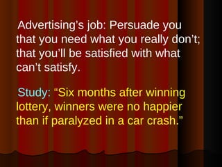 Advertising’s job: Persuade you that you need what you really don’t; that you’ll be satisfied with what can’t satisfy. Study:  “Six months after winning  lottery, winners were no happier than if paralyzed in a car crash.”   