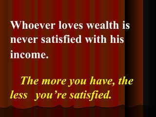 Whoever loves wealth is never satisfied with his income.   The more you have, the less you’re satisfied. 