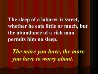 The sleep of a laborer is sweet, whether he eats little or much, but the abundance of a rich man permits him no sleep. The more you have, the more you have to worry about. 
