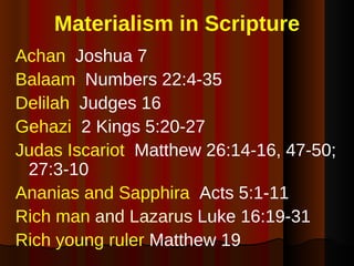 Materialism in Scripture Achan  Joshua 7 Balaam   Numbers 22:4-35 Delilah   Judges 16 Gehazi  2 Kings 5:20-27 Judas Iscariot   Matthew 26:14-16, 47-50; 27:3-10 Ananias and Sapphira   Acts 5:1-11 Rich man  and Lazarus  Luke 16:19-31 Rich young ruler  Matthew 19 