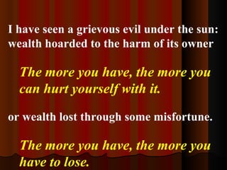 I have seen a grievous evil under the sun: wealth hoarded to the harm of its owner The more you have, the more you can hurt yourself with it.   or wealth lost through some misfortune. The more you have, the more you have to lose. 