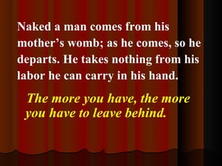 Naked a man comes from his mother’s womb; as he comes, so he departs. He takes nothing from his labor he can carry in his hand. The more you have, the more you have to leave behind.   