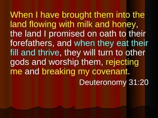 When I have brought them into the land flowing with milk and honey , the land I promised on oath to their forefathers, and  when they eat their fill and thrive , they will turn to other gods and worship them,  rejecting me  and  breaking my covenant . Deuteronomy 31:20 