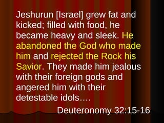 Jeshurun [Israel] grew fat and kicked; filled with food, he became heavy and sleek.  He abandoned the God who made him  and  rejected the Rock his Savior . They made him jealous with their foreign gods and angered him with their detestable idols….  Deuteronomy 32:15-16 