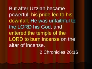 But after Uzziah became powerful,  his pride led to his downfall.   He was unfaithful to the LORD his God , and  entered the temple of the LORD to burn incense  on the altar of incense. 2 Chronicles 26:16 