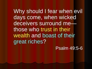 Why should I fear when evil days come, when wicked deceivers surround me—those who  trust in their wealth  and  boast of their great riches ?  Psalm 49:5-6 