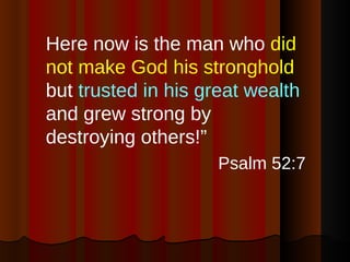 Here now is the man who  did not make God his stronghold  but  trusted in his great wealth  and grew strong by destroying others!” Psalm 52:7 