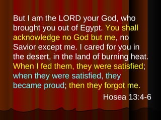 But I am the LORD your God, who brought you out of Egypt.  You shall acknowledge no God but me , no Savior except me. I cared for you in the desert, in the land of burning heat.  When I fed them, they were satisfied ;  when they were satisfied, they became proud ;  then they forgot me. Hosea 13:4-6 
