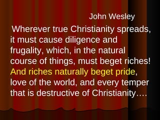 John Wesley   Wherever true Christianity spreads, it must cause diligence and frugality, which, in the natural course of things, must beget riches!  And riches naturally beget pride , love of the world, and every temper that is destructive of Christianity….  