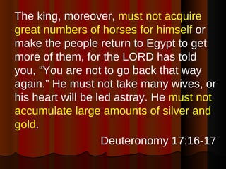 The king, moreover,  must not acquire great numbers of horses for himself  or make the people return to Egypt to get more of them, for the LORD has told you, “You are not to go back that way again.” He must not take many wives, or his heart will be led astray. He  must not accumulate large amounts of silver and gold . Deuteronomy 17:16-17 