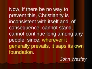 Now, if there be no way to prevent this, Christianity is inconsistent with itself and, of consequence, cannot stand, cannot continue long among any people; since,  wherever it generally prevails, it saps its own foundation .  John Wesley 