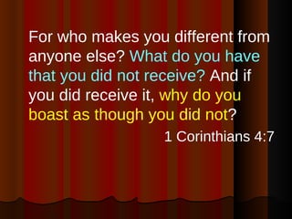 For who makes you different from anyone else?  What do you have that you did not receive?  And if you did receive it,  why do you boast as though you did not ?  1 Corinthians 4:7 