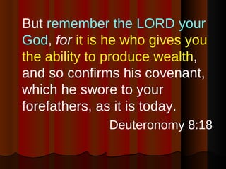 But  remember the LORD your God ,  for   it is he who gives you the ability to produce wealth , and so confirms his covenant, which he swore to your forefathers, as it is today. Deuteronomy 8:18 