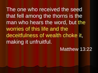 The one who received the seed that fell among the thorns is the man who hears the word, but  the worries of this life and the deceitfulness of wealth choke it , making it unfruitful. Matthew 13:22 