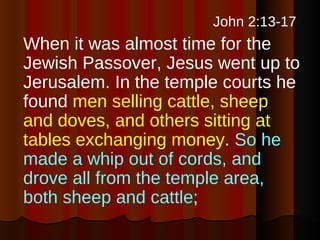   John 2:13-17   When it was almost time for the Jewish Passover, Jesus went up to Jerusalem. In the temple courts he found  men selling cattle, sheep and doves, and others sitting at tables exchanging money .  So he made a whip out of cords, and drove all from the temple area, both sheep and cattle ;  
