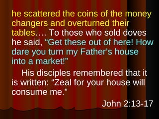 he scattered the coins of the money changers and overturned their tables …. To those who sold doves he said,  “Get these out of here! How dare you turn my Father’s house into a market!”   His disciples remembered that it is written: “Zeal for your house will consume me.” John 2:13-17 