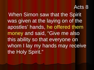 Acts 8 When Simon saw that the Spirit was given at the laying on of the apostles’ hands,  he offered them money  and said, “Give me also this ability so that everyone on whom I lay my hands may receive the Holy Spirit.” 