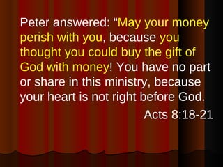 Peter answered: “ May your money perish with you , because  you thought you could buy the gift of God with money ! You have no part or share in this ministry, because your heart is not right before God. Acts 8:18-21 