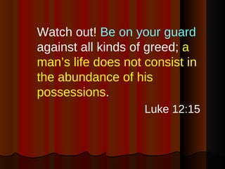 Watch out!  Be on your guard  against all kinds of greed;  a man’s life does not consist in the abundance of his possessions . Luke 12:15 