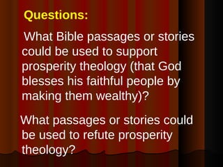 Questions: What Bible passages or stories could be used to support prosperity theology (that God blesses his faithful people by making them wealthy)? What passages or stories could be used to refute prosperity theology? 