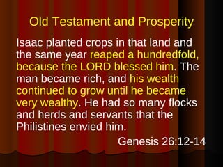 Old Testament and Prosperity Isaac planted crops in that land and the same year  reaped a hundredfold, because the LORD blessed him . The man became rich, and  his wealth continued to grow until he became very wealthy . He had so many flocks and herds and servants that the Philistines envied him. Genesis 26:12-14 