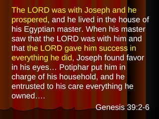 The LORD was with Joseph and he prospered , and he lived in the house of his Egyptian master. When his master saw that the LORD was with him and that  the LORD gave him success in everything he did , Joseph found favor in his eyes… Potiphar put him in charge of his household, and he entrusted to his care everything he owned….  Genesis 39:2-6 
