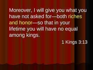 Moreover, I will give you what you have not asked for—both  riches and honor —so that in your lifetime you will have no equal among kings. 1 Kings 3:13 