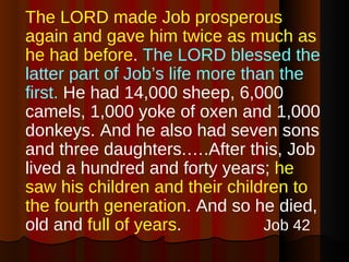 The LORD made Job prosperous again and gave him twice as much as he had before .  The LORD blessed the latter part of Job’s life more than the first.  He had 14,000 sheep, 6,000 camels, 1,000 yoke of oxen and 1,000 donkeys. And he also had seven sons and three daughters.….After this, Job lived a hundred and forty years;  he saw his children and their children to the fourth generation . And so he died, old and  full of years .  Job 42 