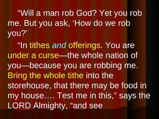 “ Will a man rob God? Yet you rob me. But you ask, ‘How do we rob you?’  “ In  tithes   and   offerings . You are  under a curse —the whole nation of you—because you are robbing me.  Bring the whole tithe  into the storehouse, that there may be food in my house…. Test me in this,” says the LORD Almighty, “and see  