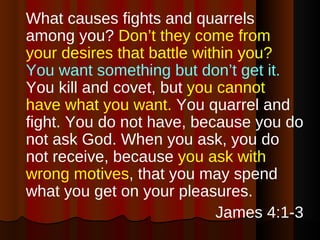What causes fights and quarrels among you?  Don’t they come from your desires that battle within you?   You want something but don’t get it.  You kill and covet, but  you cannot have what you want.  You quarrel and fight. You do not have, because you do not ask God. When you ask, you do not receive, because  you ask with wrong motives , that you may spend what you get on your pleasures. James 4:1-3 