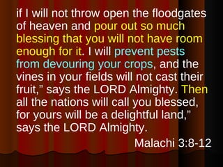 if I will not throw open the floodgates of heaven and  pour out so much blessing that you will not have room enough for it . I will  prevent pests from devouring your crops , and the vines in your fields will not cast their fruit,” says the LORD Almighty.  Then  all the nations will call you blessed, for yours will be a delightful land,” says the LORD Almighty. Malachi 3:8-12 