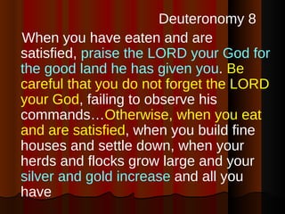 Deuteronomy 8 When you have eaten and are satisfied,  praise the LORD your God for the good land he has given you .  Be careful that you do not forget the LORD your God , failing to observe his commands… Otherwise, when you eat and are satisfied , when you build fine houses and settle down, when your herds and flocks grow large and your  silver and gold increase  and all you have 