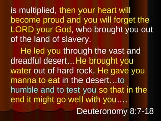 is multiplied,  then your heart will become proud and you will forget the LORD your God , who brought you out of the land of slavery. He led you  through the vast and dreadful desert… He brought you water  out of hard rock.  He gave you manna to eat  in the desert… to humble and to test you   so that in the end it might go well with you ….  Deuteronomy 8:7-18 