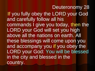Deuteronomy 28 If  you fully obey the LORD your God and carefully follow all his commands I give you today,  then  the LORD your God will set you high above all the nations on earth. All these blessings will come upon you and accompany you  if  you obey the LORD your God:  You will be blessed  in the city and blessed in the country.  