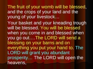 The fruit of your womb will be blessed , and the crops of your land and the young of your livestock…  Your basket and your kneading trough will be blessed.  You will be blessed  when you come in and blessed when you go out…. The LORD will send a blessing on your barns and on everything you put your hand to .  The LORD will grant you abundant prosperity…  The LORD will open the heavens,  