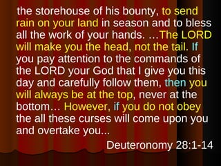 the storehouse of his bounty,  to send rain on your land  in season and to bless all the work of your hands. … The LORD will make you the head, not the tail.   If  you pay attention to the commands of the LORD your God that I give you this day and carefully follow them,  then   you will always be at the top , never at the bottom…  However,  if  you do not obey  the all these curses will come upon you and overtake you...  Deuteronomy 28:1-14 