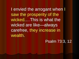 I envied the arrogant when  I saw the prosperity of the wicked .…This is what the wicked are like—always carefree,  they increase in wealth . Psalm 73:3, 12 