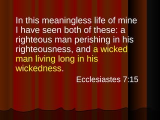 In this meaningless life of mine I have seen both of these: a righteous man perishing in his righteousness, and  a wicked man living long in his wickedness . Ecclesiastes 7:15 