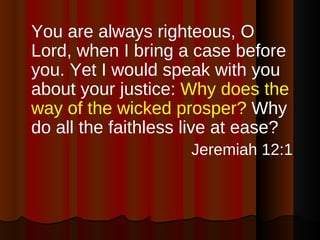 You are always righteous, O Lord, when I bring a case before you. Yet I would speak with you about your justice:  Why does the way of the wicked prosper?  Why do all the faithless live at ease?  Jeremiah 12:1 