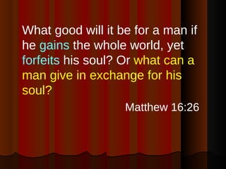 What good will it be for a man if he  gains  the whole world, yet  forfeits  his soul? Or  what can a man give in exchange for his soul?   Matthew 16:26 