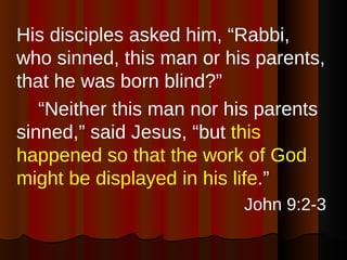 His disciples asked him, “Rabbi, who sinned, this man or his parents, that he was born blind?”  “ Neither this man nor his parents sinned,” said Jesus, “but  this happened so that the work of God might be displayed in his life .” John 9:2-3 