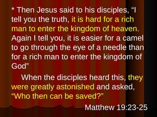 * Then Jesus said to his disciples, “I tell you the truth,  it is hard for a rich man to enter the kingdom of heaven . Again I tell you, it is easier for a camel to go through the eye of a needle than for a rich man to enter the kingdom of God”  When the disciples heard this,  they were greatly astonished  and asked,  “Who then can be saved?” Matthew 19:23-25 